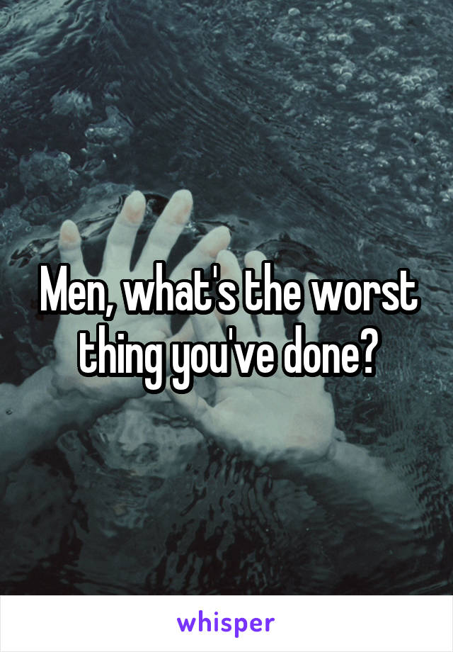 Men, what's the worst thing you've done?