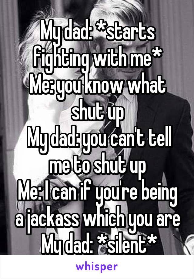 My dad: *starts fighting with me*
Me: you know what shut up
 My dad: you can't tell me to shut up
Me: I can if you're being a jackass which you are
 My dad: *silent*