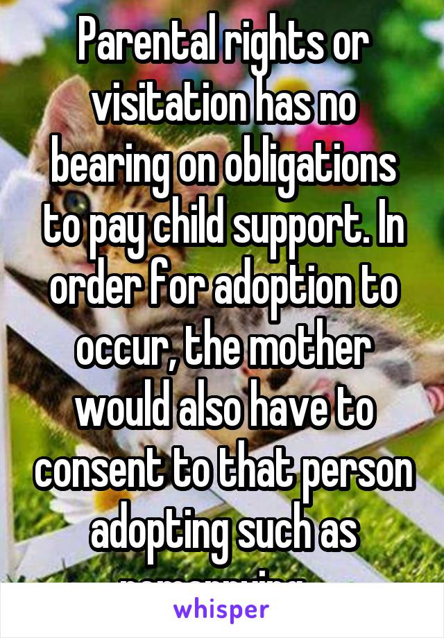 Parental rights or visitation has no bearing on obligations to pay child support. In order for adoption to occur, the mother would also have to consent to that person adopting such as remarrying.  