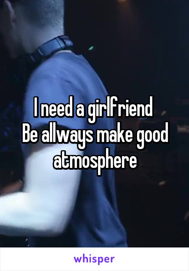 I need a girlfriend 
Be allways make good atmosphere