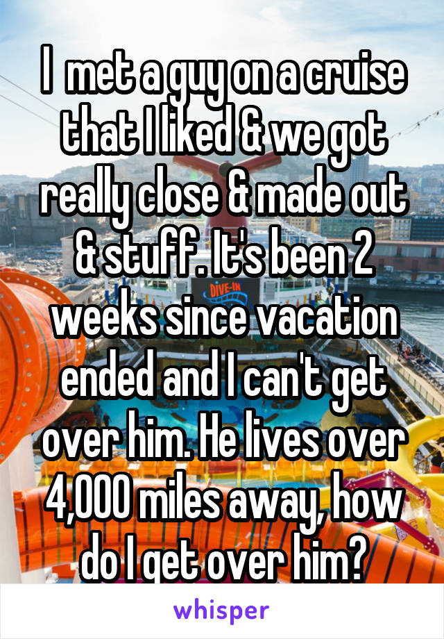 I  met a guy on a cruise that I liked & we got really close & made out & stuff. It's been 2 weeks since vacation ended and I can't get over him. He lives over 4,000 miles away, how do I get over him?