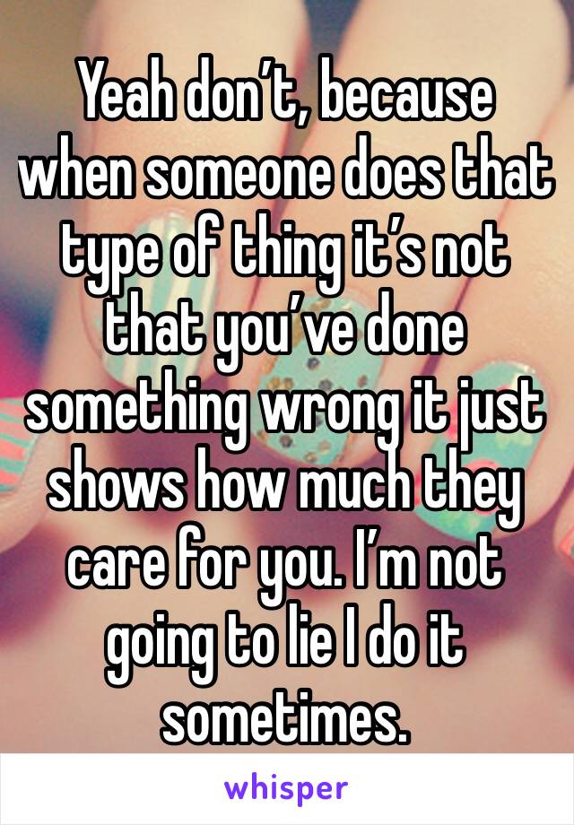 Yeah don’t, because when someone does that type of thing it’s not that you’ve done something wrong it just shows how much they care for you. I’m not going to lie I do it sometimes. 