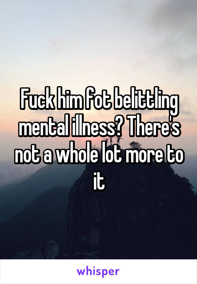 Fuck him fot belittling mental illness? There's not a whole lot more to it