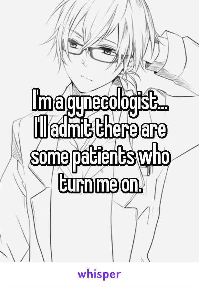 I'm a gynecologist...
I'll admit there are some patients who turn me on.