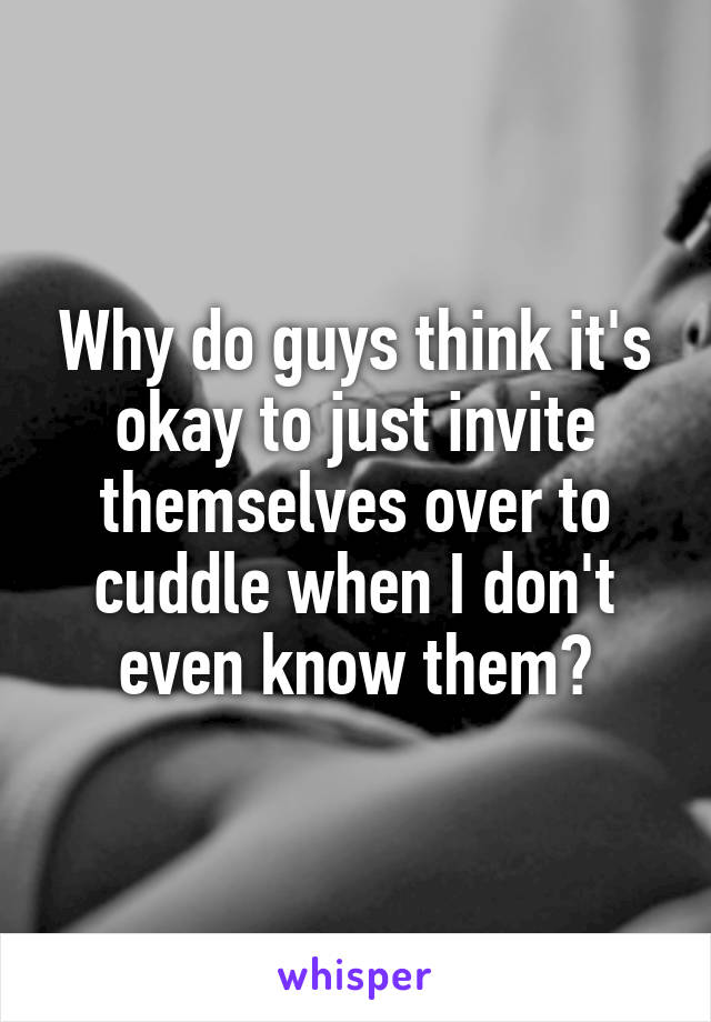 Why do guys think it's okay to just invite themselves over to cuddle when I don't even know them?