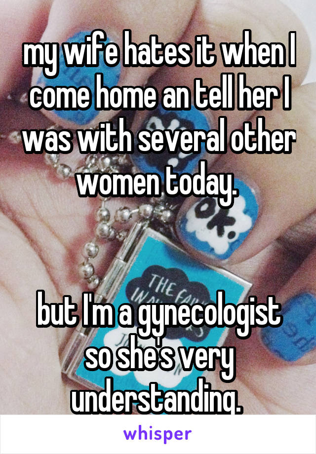 my wife hates it when I come home an tell her I was with several other women today. 


but I'm a gynecologist so she's very understanding. 