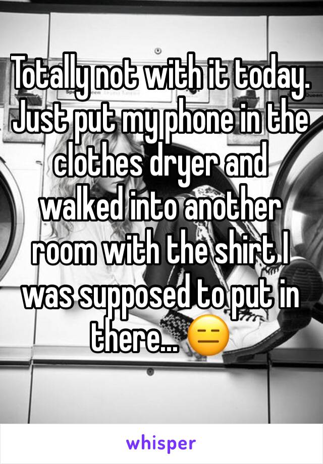 Totally not with it today. Just put my phone in the clothes dryer and walked into another room with the shirt I was supposed to put in there... 😑