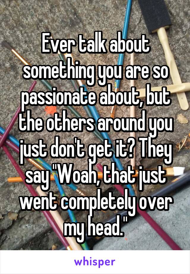 Ever talk about something you are so passionate about, but the others around you just don't get it? They say "Woah, that just went completely over my head."