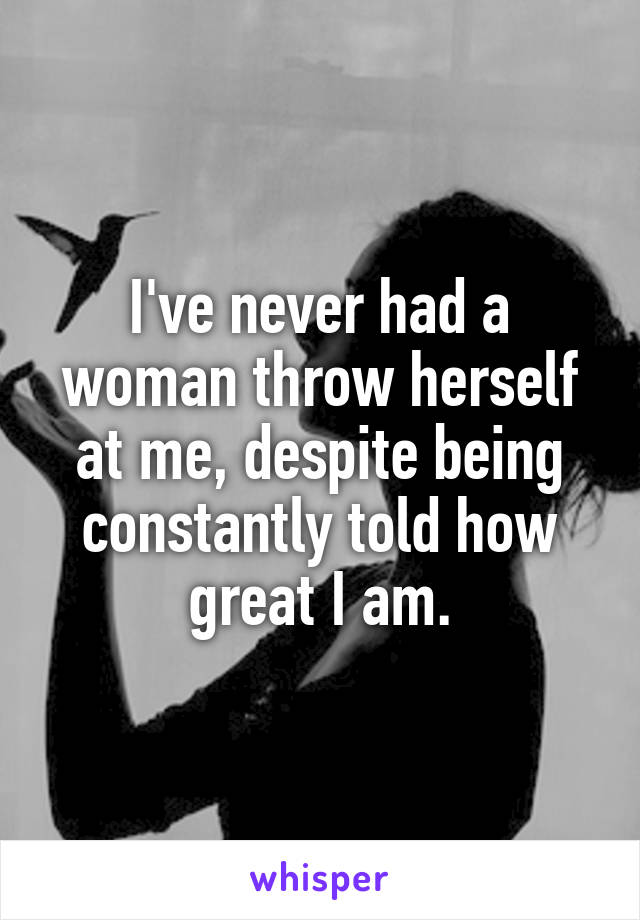 I've never had a woman throw herself at me, despite being constantly told how great I am.