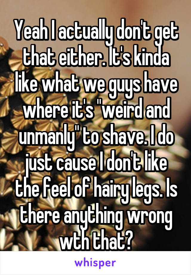 Yeah I actually don't get that either. It's kinda like what we guys have where it's "weird and unmanly" to shave. I do just cause I don't like the feel of hairy legs. Is there anything wrong wth that?