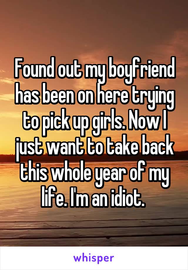 Found out my boyfriend has been on here trying to pick up girls. Now I just want to take back this whole year of my life. I'm an idiot. 