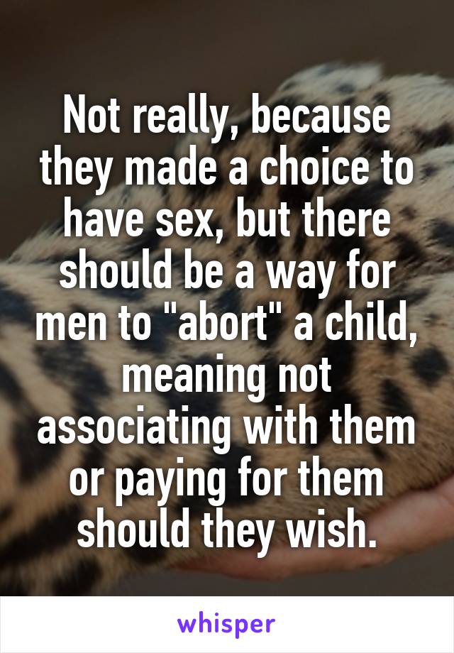 Not really, because they made a choice to have sex, but there should be a way for men to "abort" a child, meaning not associating with them or paying for them should they wish.