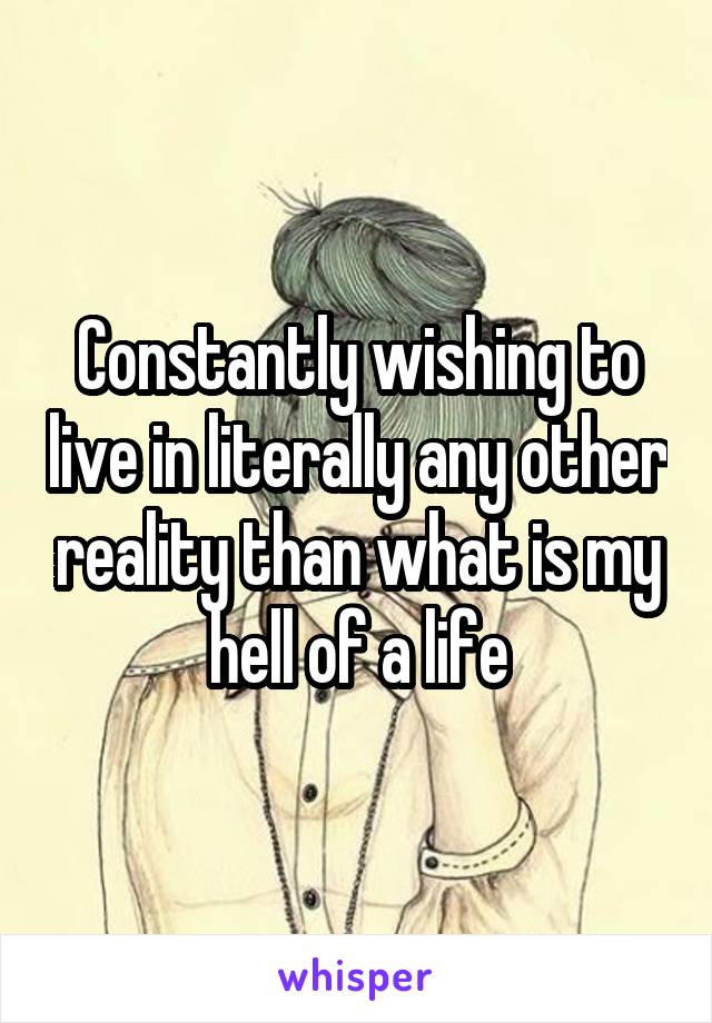 Constantly wishing to live in literally any other reality than what is my hell of a life