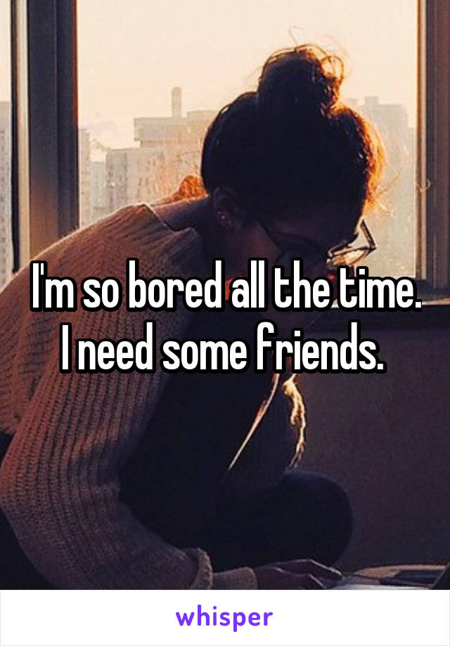 I'm so bored all the time. I need some friends. 