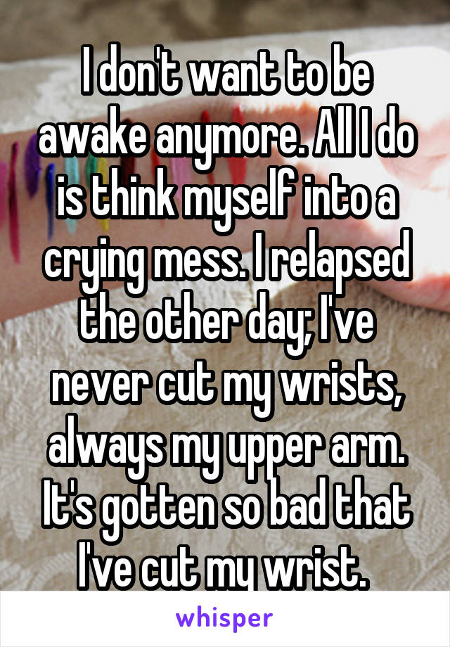 I don't want to be awake anymore. All I do is think myself into a crying mess. I relapsed the other day; I've never cut my wrists, always my upper arm. It's gotten so bad that I've cut my wrist. 