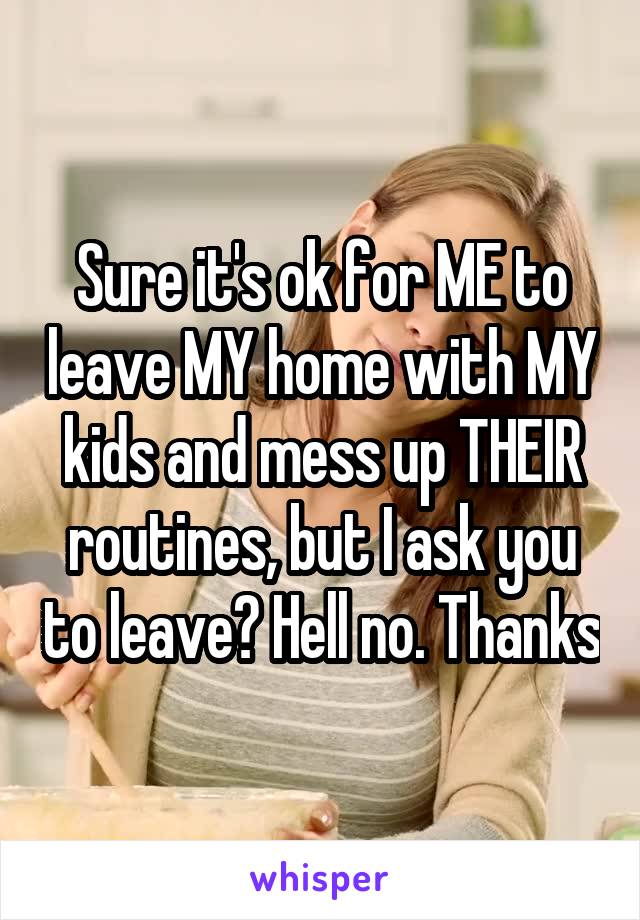 Sure it's ok for ME to leave MY home with MY kids and mess up THEIR routines, but I ask you to leave? Hell no. Thanks