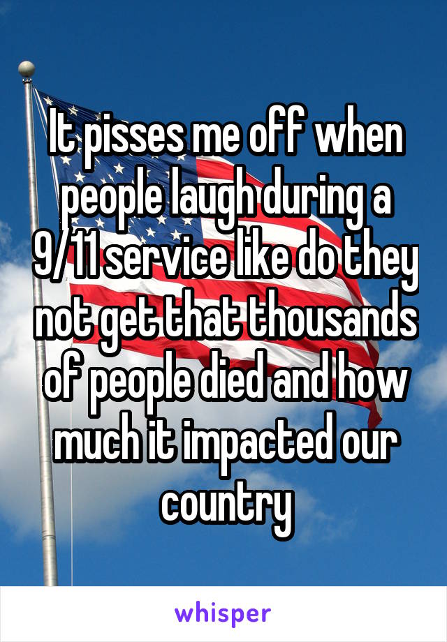 It pisses me off when people laugh during a 9/11 service like do they not get that thousands of people died and how much it impacted our country