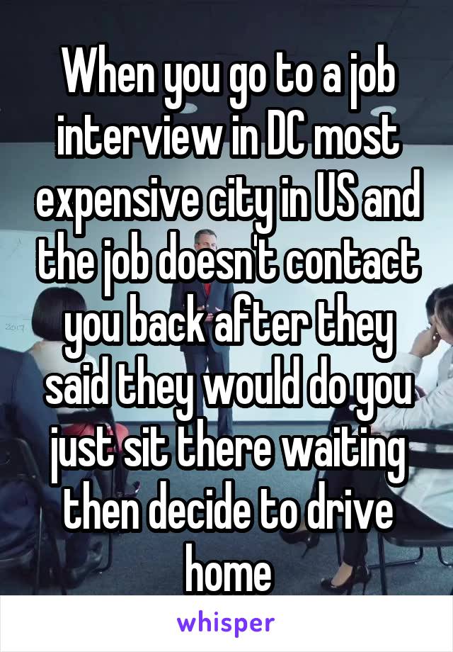 When you go to a job interview in DC most expensive city in US and the job doesn't contact you back after they said they would do you just sit there waiting then decide to drive home