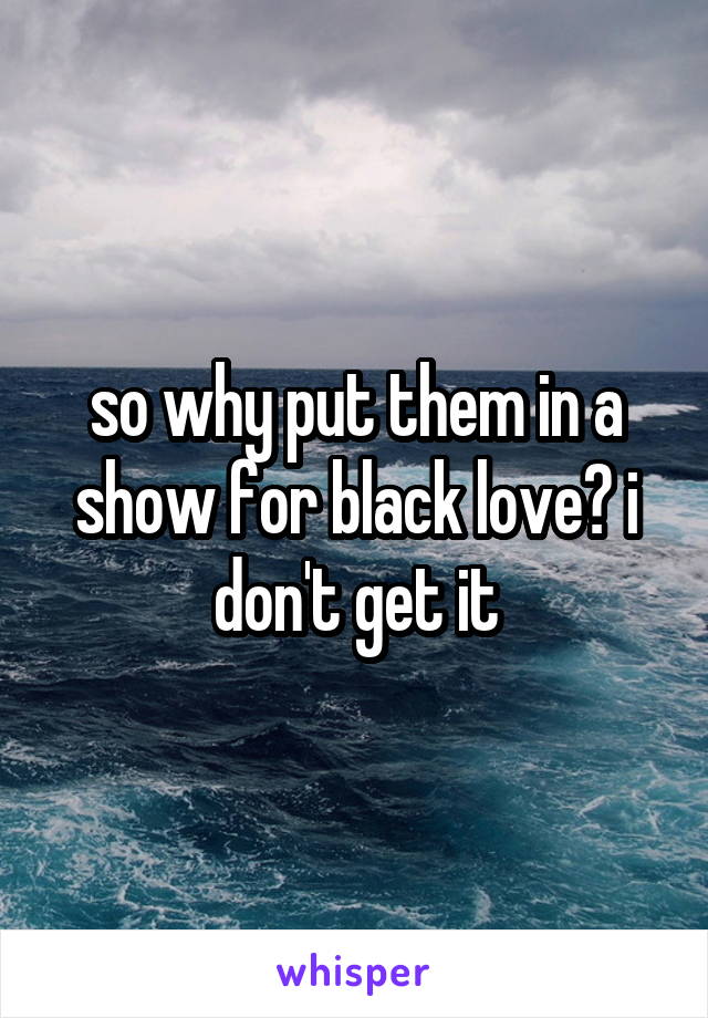 so why put them in a show for black love? i don't get it