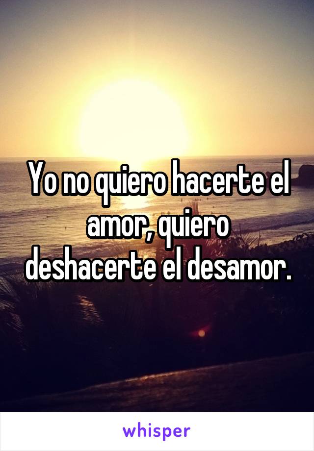 Yo no quiero hacerte el amor, quiero deshacerte el desamor.