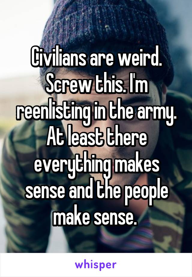 Civilians are weird. Screw this. I'm reenlisting in the army. At least there everything makes sense and the people make sense. 