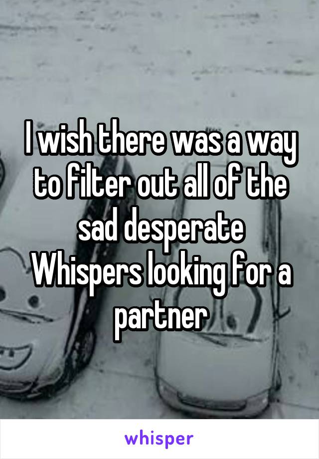 I wish there was a way to filter out all of the sad desperate Whispers looking for a partner