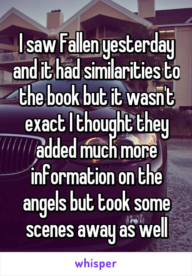 I saw Fallen yesterday and it had similarities to the book but it wasn't exact I thought they added much more information on the angels but took some scenes away as well