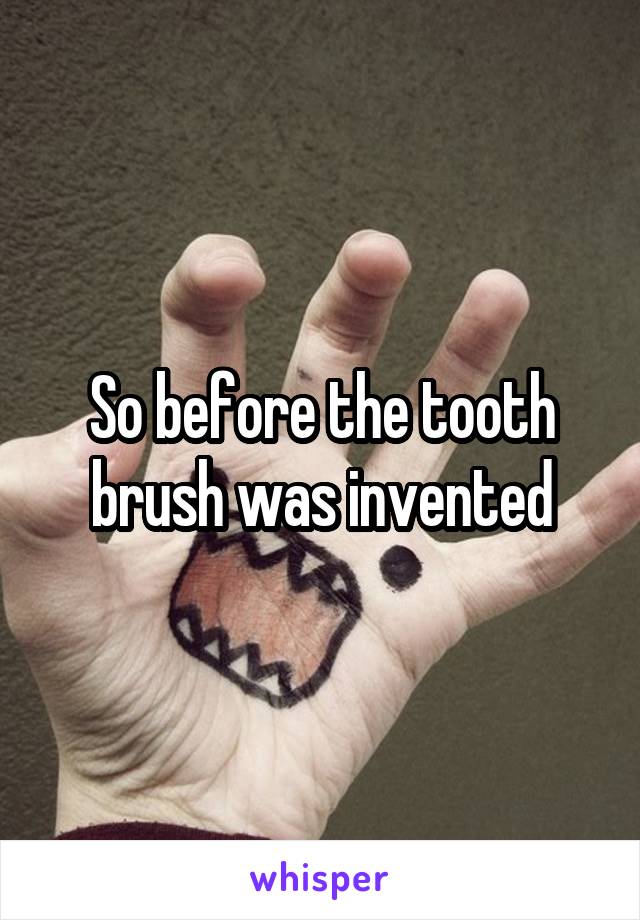 So before the tooth brush was invented