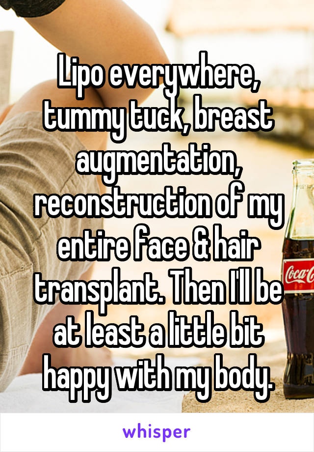 Lipo everywhere, tummy tuck, breast augmentation, reconstruction of my entire face & hair transplant. Then I'll be at least a little bit happy with my body.