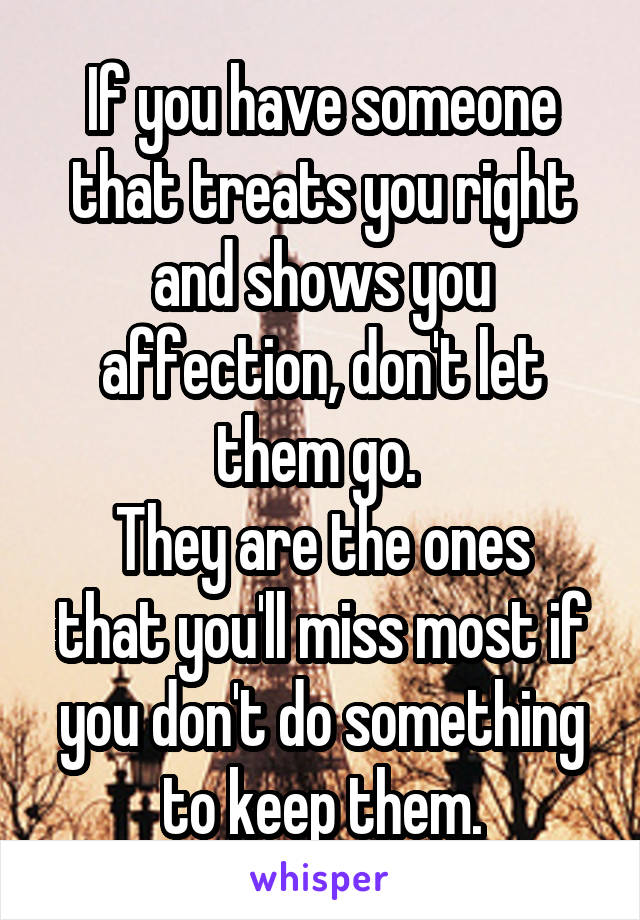 If you have someone that treats you right and shows you affection, don't let them go. 
They are the ones that you'll miss most if you don't do something to keep them.