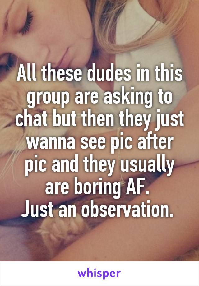 All these dudes in this group are asking to chat but then they just wanna see pic after pic and they usually are boring AF. 
Just an observation. 