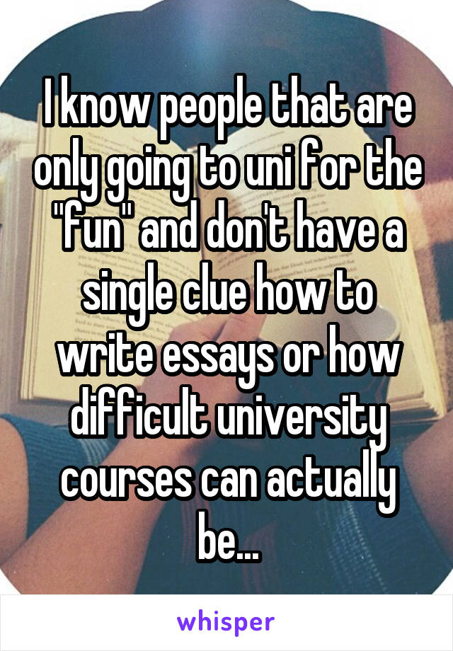 I know people that are only going to uni for the "fun" and don't have a single clue how to write essays or how difficult university courses can actually be...