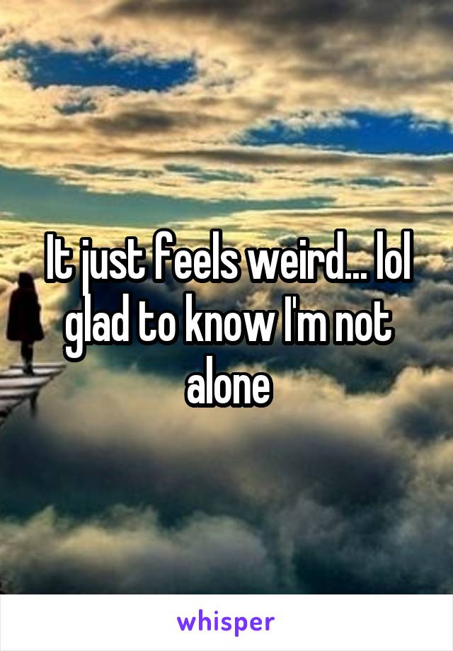 It just feels weird... lol glad to know I'm not alone