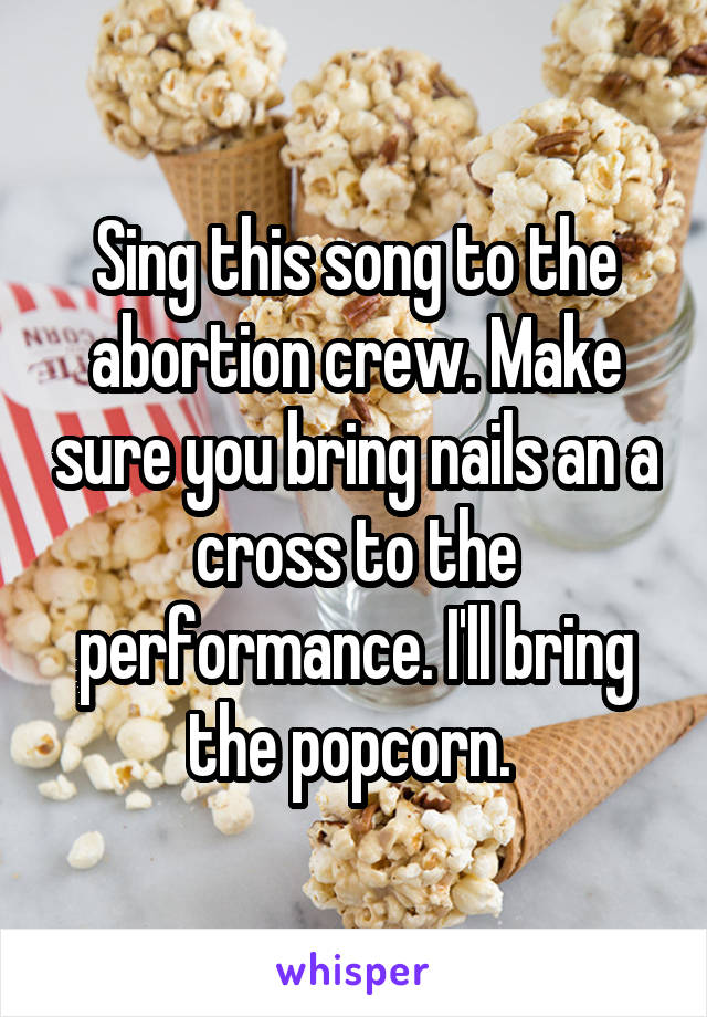 Sing this song to the abortion crew. Make sure you bring nails an a cross to the performance. I'll bring the popcorn. 