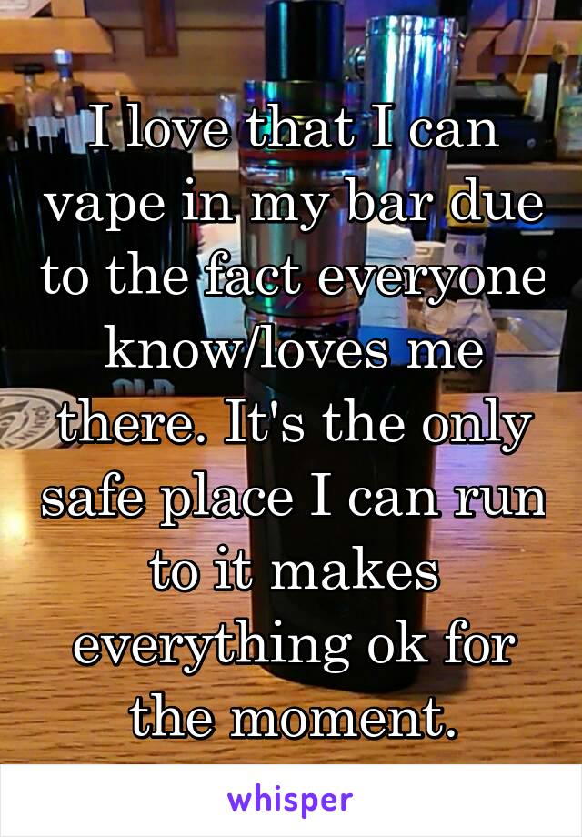 I love that I can vape in my bar due to the fact everyone know/loves me there. It's the only safe place I can run to it makes everything ok for the moment.