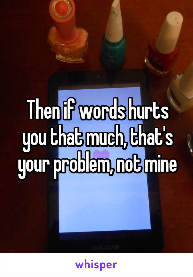 Then if words hurts you that much, that's your problem, not mine