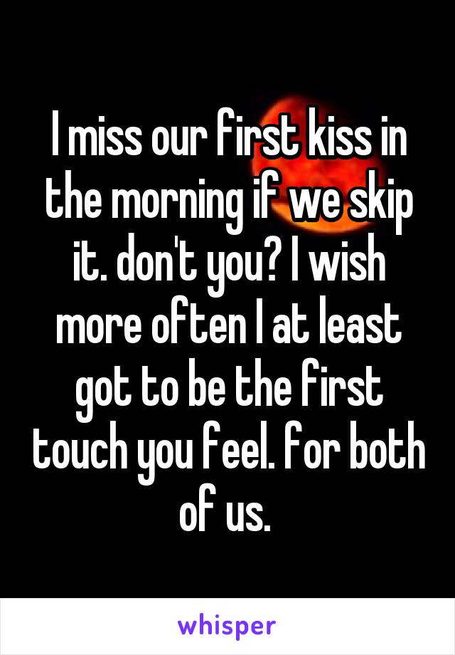 I miss our first kiss in the morning if we skip it. don't you? I wish more often I at least got to be the first touch you feel. for both of us. 