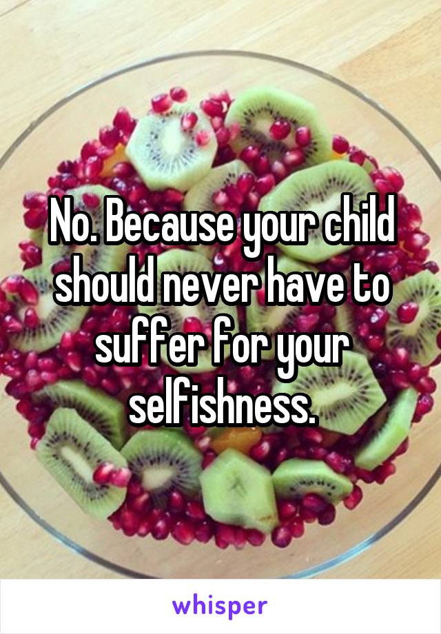 No. Because your child should never have to suffer for your selfishness.