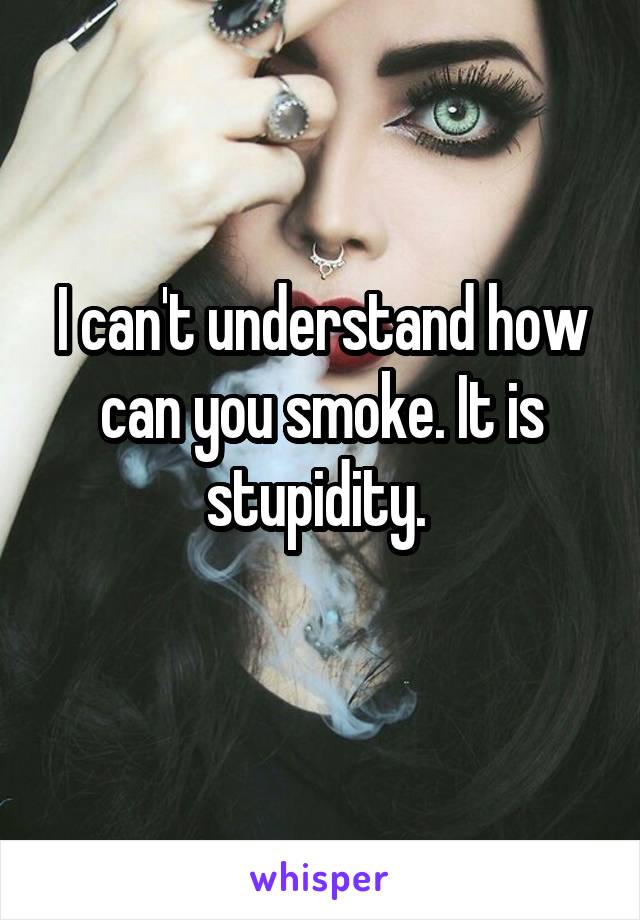 I can't understand how can you smoke. It is stupidity. 
