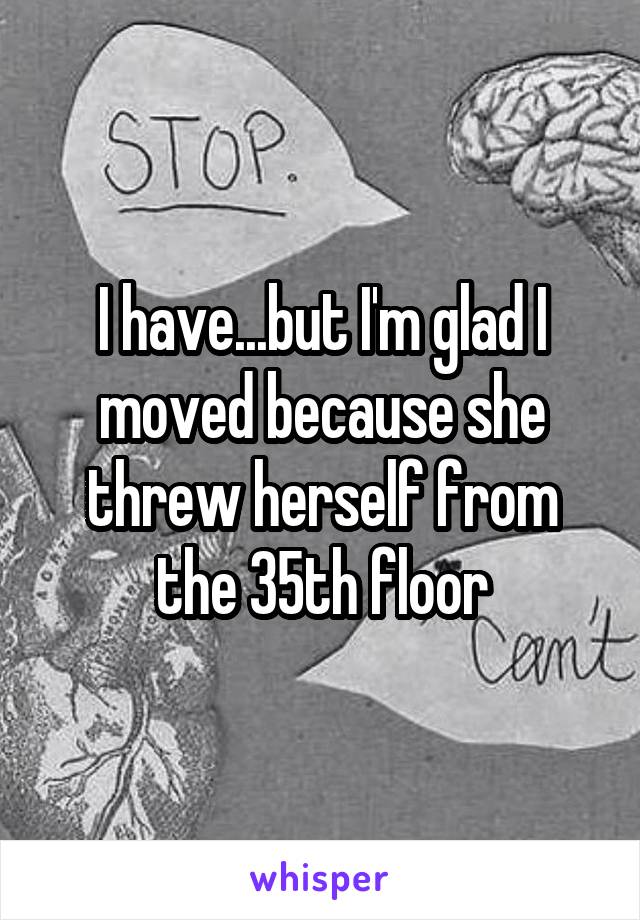 I have...but I'm glad I moved because she threw herself from the 35th floor