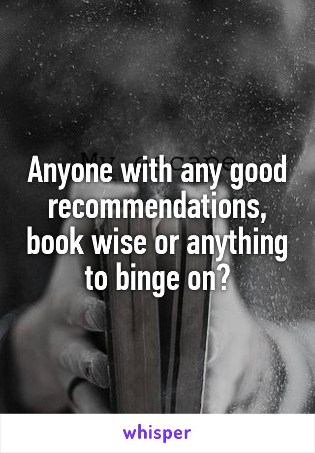 Anyone with any good recommendations, book wise or anything to binge on?