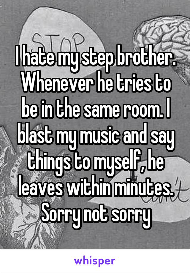 I hate my step brother. Whenever he tries to be in the same room. I blast my music and say things to myself, he leaves within minutes. Sorry not sorry