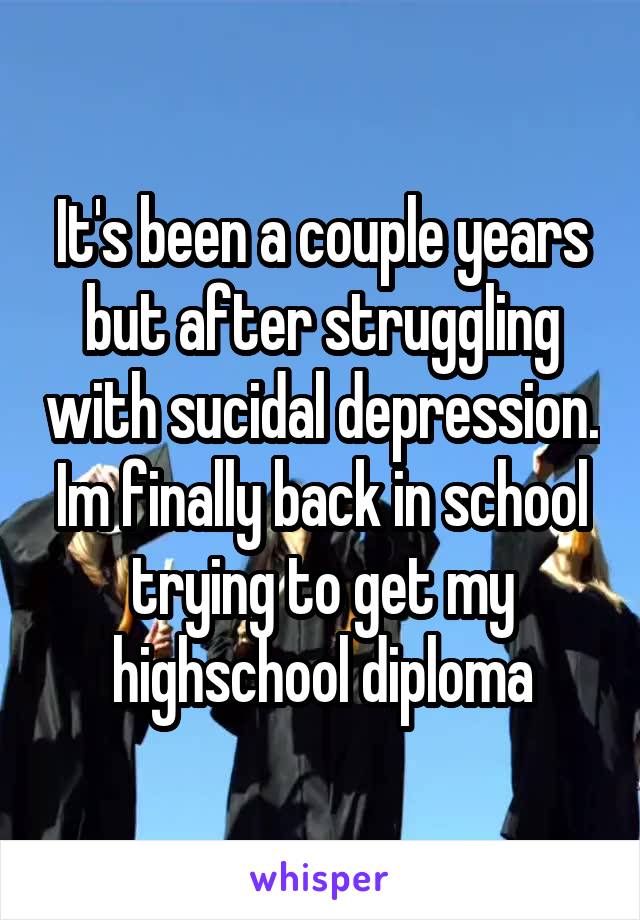 It's been a couple years but after struggling with sucidal depression. Im finally back in school trying to get my highschool diploma