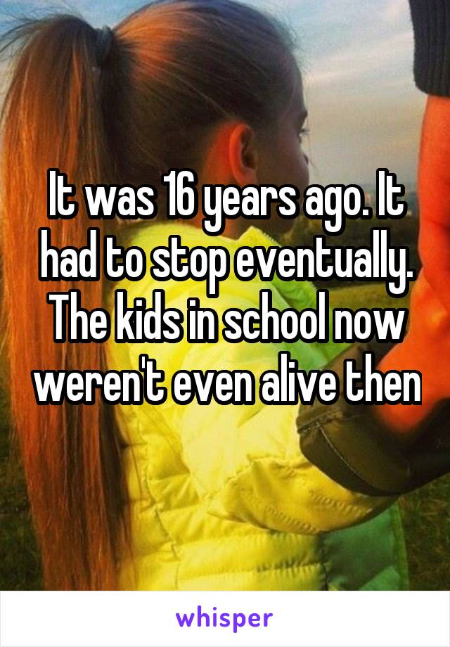 It was 16 years ago. It had to stop eventually. The kids in school now weren't even alive then 