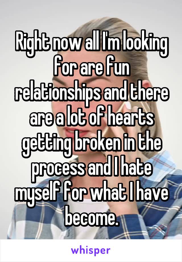 Right now all I'm looking for are fun relationships and there are a lot of hearts getting broken in the process and I hate myself for what I have become.