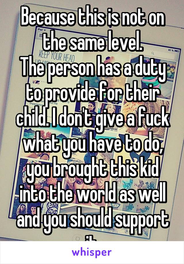 Because this is not on the same level.
The person has a duty to provide for their child. I don't give a fuck what you have to do, you brought this kid into the world as well and you should support it.