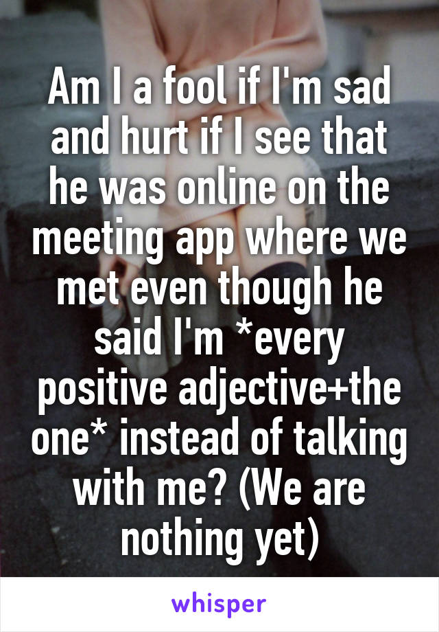 Am I a fool if I'm sad and hurt if I see that he was online on the meeting app where we met even though he said I'm *every positive adjective+the one* instead of talking with me? (We are nothing yet)