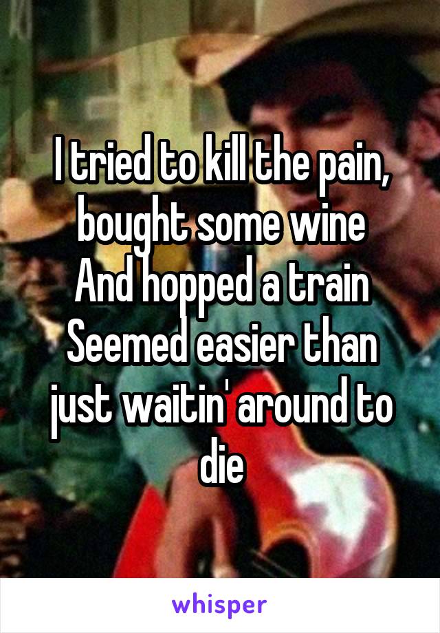 I tried to kill the pain, bought some wine
And hopped a train
Seemed easier than just waitin' around to die