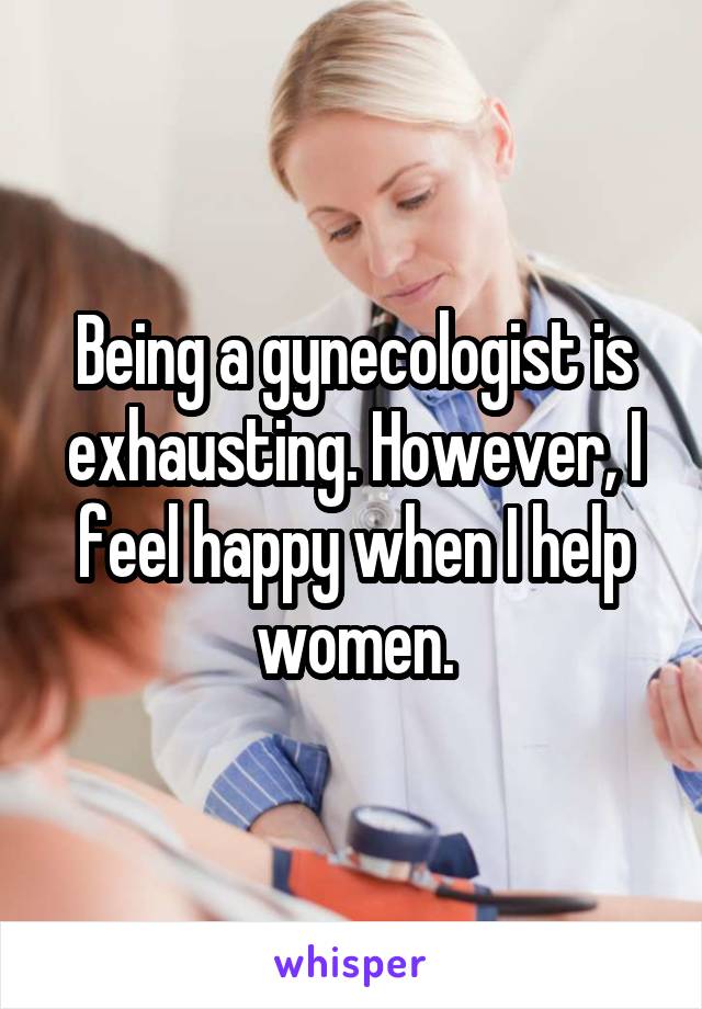 Being a gynecologist is exhausting. However, I feel happy when I help women.