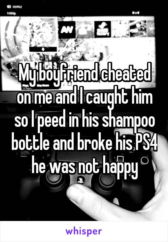 My boyfriend cheated on me and I caught him so I peed in his shampoo bottle and broke his PS4 he was not happy